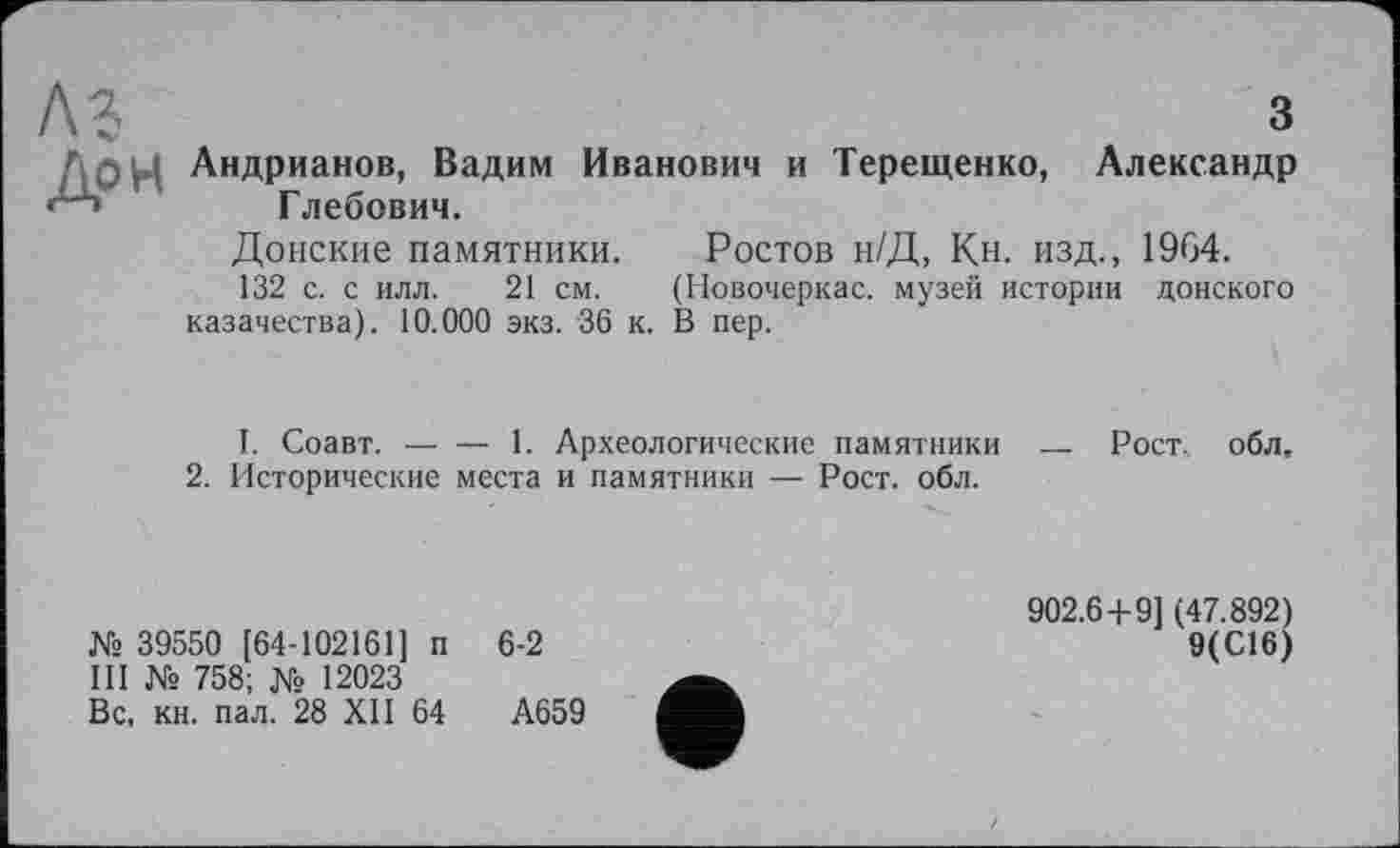 ﻿з Андрианов, Вадим Иванович и Терещенко, Александр Глебович.
Донские памятники. Ростов н/Д, Кн. изд., 1964.
132 с. с илл. 21 см. (Новочеркас. музей истории донского казачества). 10.000 экз. 36 к. В пер.
I. Соавт. — — 1. Археологические памятники
2. Исторические места и памятники — Рост. обл.
№ 39550 [64-102161] п 6-2
III № 758; № 12023
Вс. кн. пал. 28 XII 64	А659
Рост., обл.
902.6+9] (47.892)
9(С16)